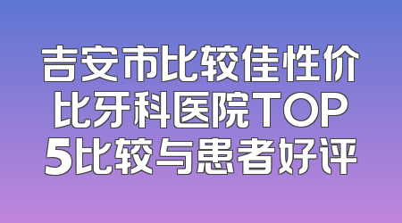 吉安市比较佳性价比牙科医院TOP5比较与患者好评