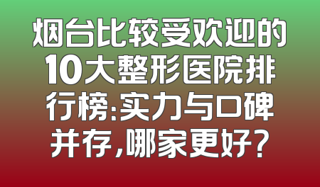烟台比较受欢迎的10大整形医院排行榜：实力与口碑并存，哪家更好？