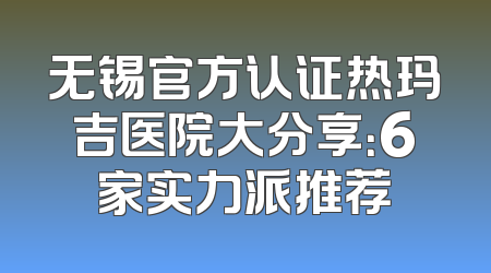 无锡官方认证热玛吉医院大分享：6家实力派推荐