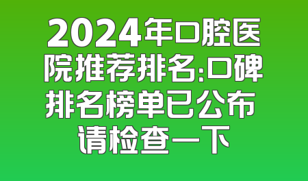 2024年口腔医院推荐排名：口碑排名榜单已公布 请检查一下