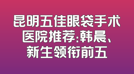 昆明五佳眼袋手术医院推荐：韩晨、新生领衔前五
