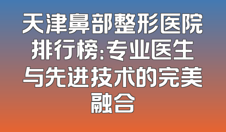 天津鼻部整形医院排行榜：专业医生与先进技术的完美融合
