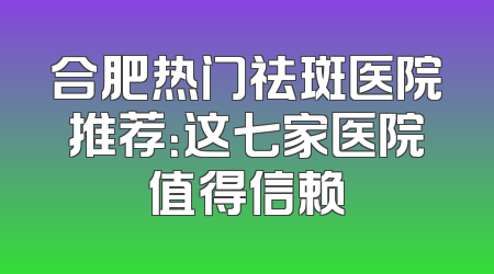 合肥热门祛斑医院推荐：这七家医院值得信赖