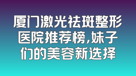 厦门激光祛斑整形医院推荐榜，妹子们的美容新选择