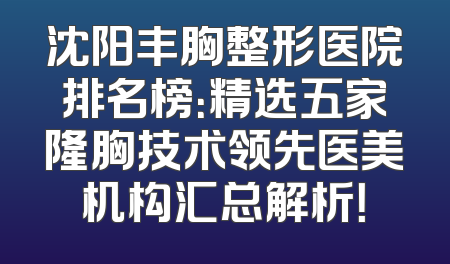 沈阳丰胸整形医院排名榜：精选五家隆胸技术领先医美机构汇总解析！