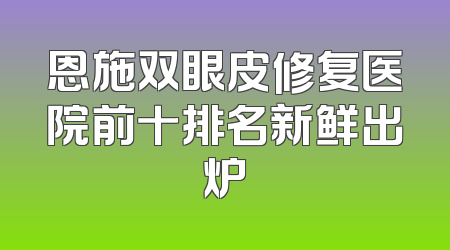 恩施双眼皮修复医院前十排名新鲜出炉