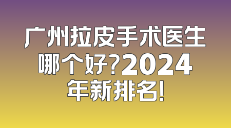 广州拉皮手术医生哪个好？2024年新排名！