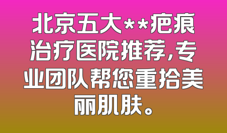 北京五大**疤痕治疗医院推荐，专业团队帮您重拾美丽肌肤。