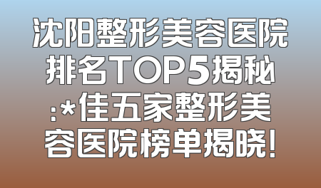 沈阳整形美容医院排名TOP5揭秘：*佳五家整形美容医院榜单揭晓！