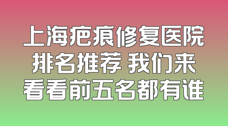 上海疤痕修复医院排名推荐 我们来看看前五名都有谁