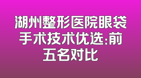 湖州整形医院眼袋手术技术优选：前五名对比