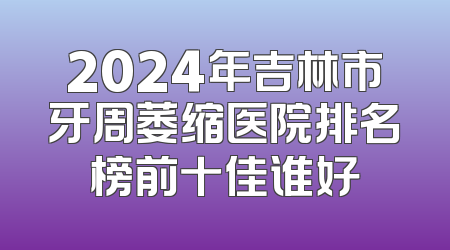 2024年吉林市牙周萎缩医院排名榜前十佳谁好