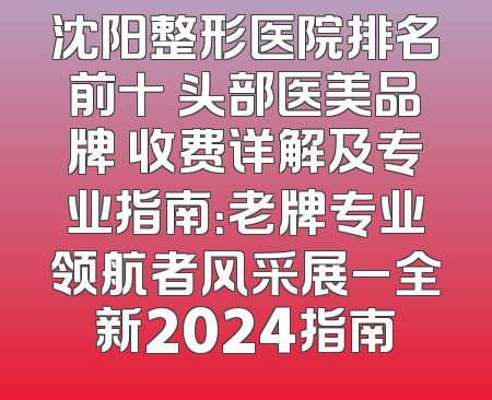 沈阳整形医院排名前十 头部医美品牌 收费详解及专业指南：老牌专业领航者风采展_全新2024指南