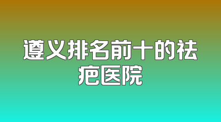遵义排名前十的祛疤医院