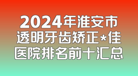 2024年淮安市透明牙齿矫正*佳医院排名前十汇总