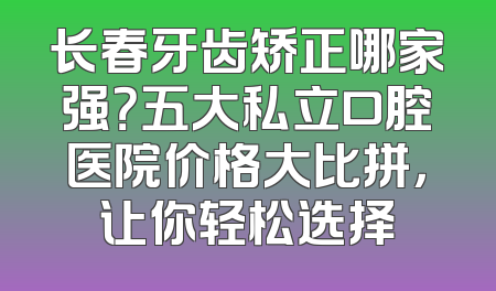 长春牙齿矫正哪家强？五大私立口腔医院价格大比拼，让你轻松选择