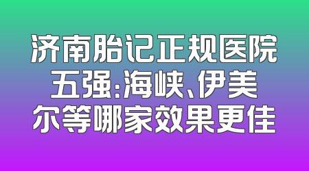 济南胎记正规医院五强：海峡、伊美尔等哪家效果更佳