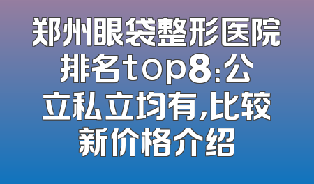 郑州眼袋整形医院排名top8：公立私立均有，比较新价格介绍