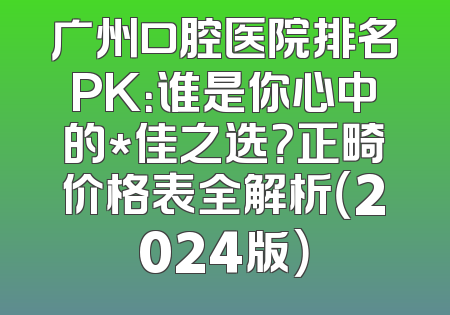 广州口腔医院排名PK：谁是你心中的*佳之选？正畸价格表全解析（2024版）
