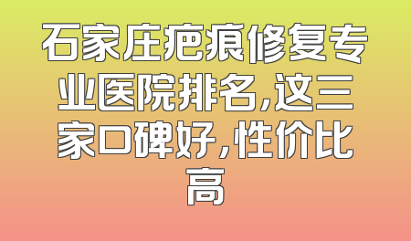 石家庄疤痕修复专业医院排名，这三家口碑好，性价比高