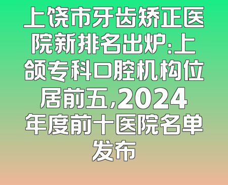 上饶市牙齿矫正医院新排名出炉：上颌专科口腔机构位居前五，2024年度前十医院名单发布