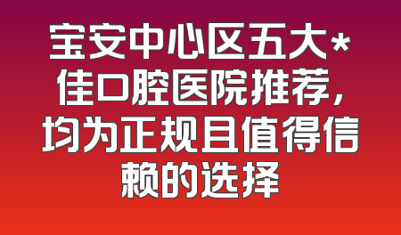 宝安中心区五大*佳口腔医院推荐，均为正规且值得信赖的选择