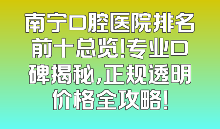 南宁口腔医院排名前十总览！专业口碑揭秘，正规透明价格全攻略！