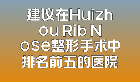 建议在Huizhou Rib Nose整形手术中排名前五的医院
