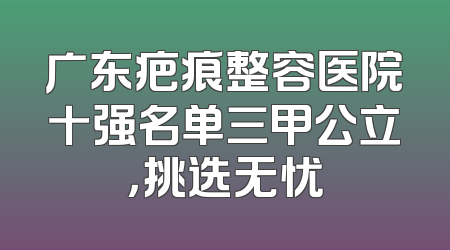 广东疤痕整容医院十强名单三甲公立，挑选无忧