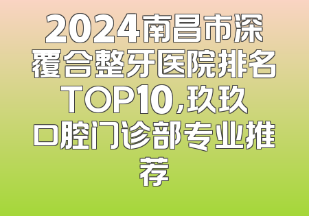 2024南昌市深覆合整牙医院排名TOP10，玖玖口腔门诊部专业推荐