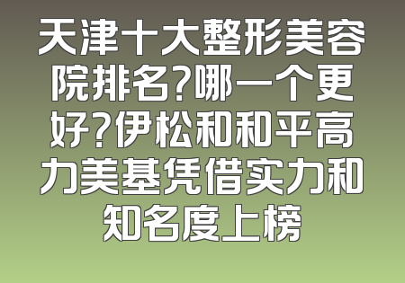 天津十大整形美容院排名？哪一个更好？伊松和和平高力美基凭借实力和知名度上榜