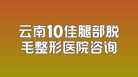 云南10佳腿部脱毛整形医院咨询