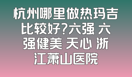杭州哪里做热玛吉比较好？六强 六强健美 天心 浙江萧山医院
