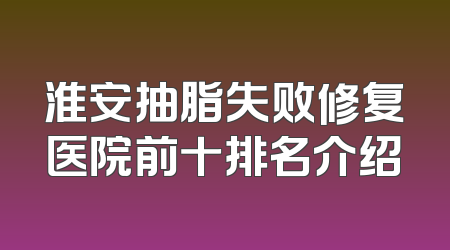 淮安抽脂失败修复医院前十排名介绍