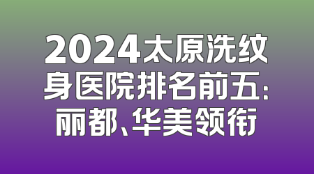 2024太原洗纹身医院排名前五：丽都、华美领衔