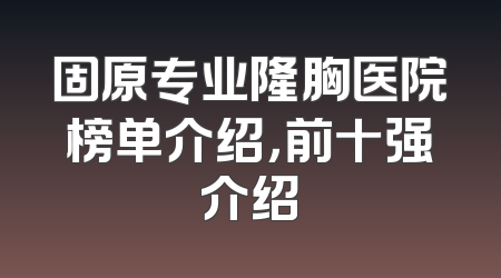 固原专业隆胸医院榜单介绍，前十强介绍