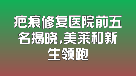 疤痕修复医院前五名揭晓，美莱和新生领跑