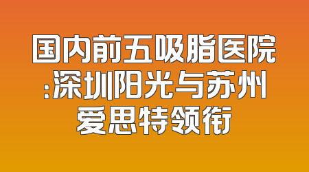 国内前五吸脂医院：深圳阳光与苏州爱思特领衔