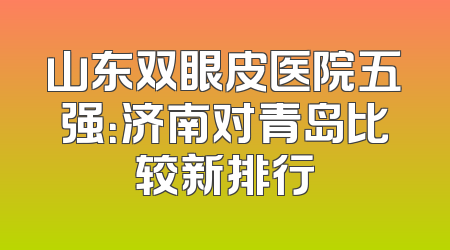 山东双眼皮医院五强：济南对青岛比较新排行