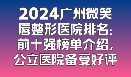 2024广州微笑唇整形医院排名：前十强榜单介绍，公立医院备受好评