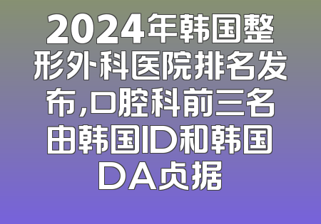2024年韩国整形外科医院排名发布，口腔科前三名由韩国ID和韩国DA占据