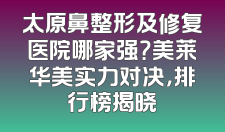 太原鼻整形及修复医院哪家强？美莱华美实力对决，排行榜揭晓