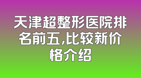 天津超整形医院排名前五，比较新价格介绍
