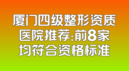厦门四级整形资质医院推荐：前8家均符合资格标准