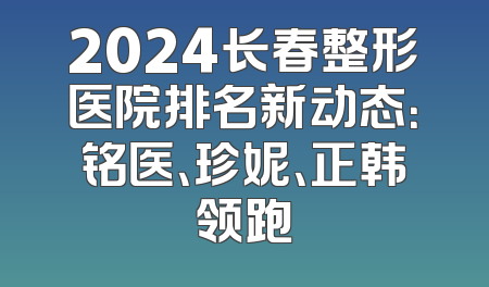2024长春整形医院排名新动态：铭医、珍妮、正韩领跑