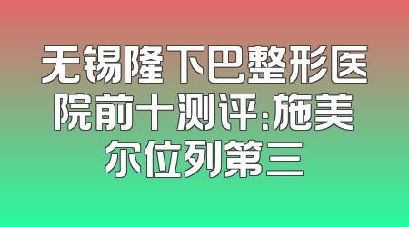 无锡隆下巴整形医院前十测评：施美尔位列第三