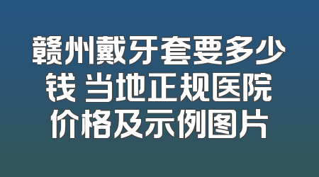 赣州戴牙套要多少钱 当地正规医院价格及示例图片