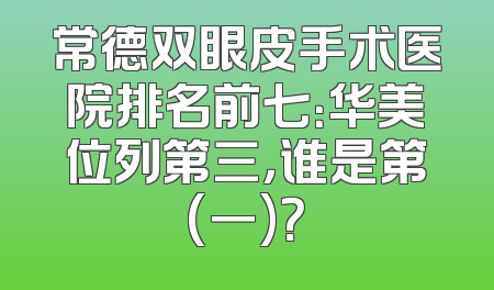 常德双眼皮手术医院排名前七：华美位列第三，谁是第(一)？