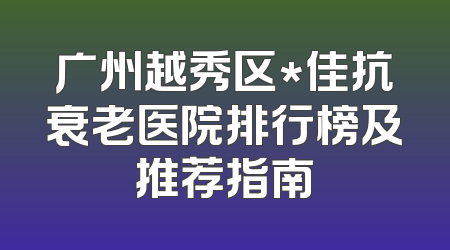 广州越秀区*佳抗衰老医院排行榜及推荐指南