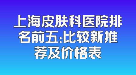上海皮肤科医院排名前五：比较新推荐及价格表